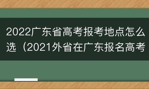 2022广东省高考报考地点怎么选（2021外省在广东报名高考条件）