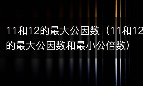 11和12的最大公因数（11和12的最大公因数和最小公倍数）