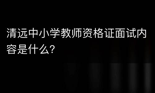 清远中小学教师资格证面试内容是什么？