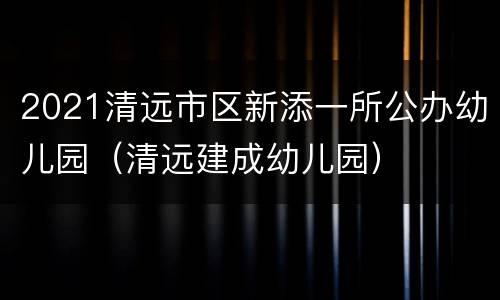 2021清远市区新添一所公办幼儿园（清远建成幼儿园）