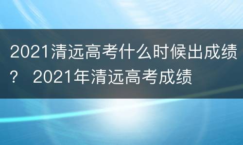 2021清远高考什么时候出成绩？ 2021年清远高考成绩