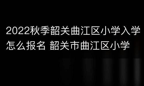 2022秋季韶关曲江区小学入学怎么报名 韶关市曲江区小学