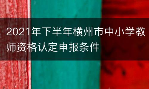 2021年下半年横州市中小学教师资格认定申报条件