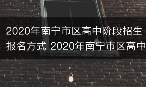 2020年南宁市区高中阶段招生报名方式 2020年南宁市区高中阶段招生报名方式