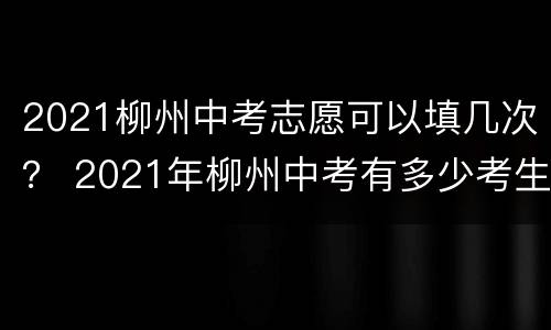 2021柳州中考志愿可以填几次？ 2021年柳州中考有多少考生