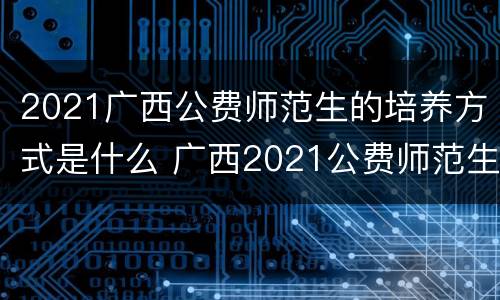 2021广西公费师范生的培养方式是什么 广西2021公费师范生的报考条件是什么