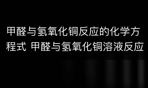 甲醛与氢氧化铜反应的化学方程式 甲醛与氢氧化铜溶液反应