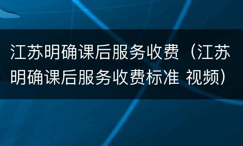 江苏明确课后服务收费（江苏明确课后服务收费标准 视频）
