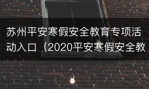 苏州平安寒假安全教育专项活动入口（2020平安寒假安全教育平台）