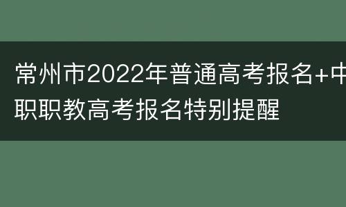 常州市2022年普通高考报名+中职职教高考报名特别提醒