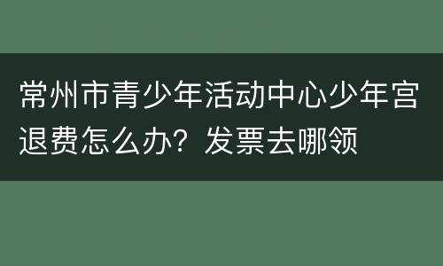 常州市青少年活动中心少年宫退费怎么办？发票去哪领