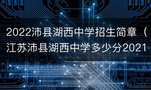2022沛县湖西中学招生简章（江苏沛县湖西中学多少分2021）