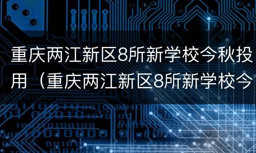 重庆两江新区8所新学校今秋投用（重庆两江新区8所新学校今秋投用名单）