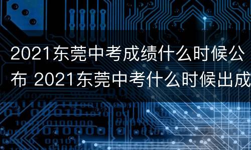 2021东莞中考成绩什么时候公布 2021东莞中考什么时候出成绩
