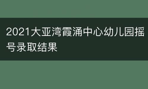2021大亚湾霞涌中心幼儿园摇号录取结果