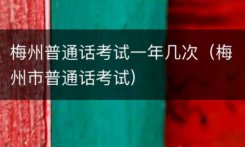 梅州普通话考试一年几次（梅州市普通话考试）