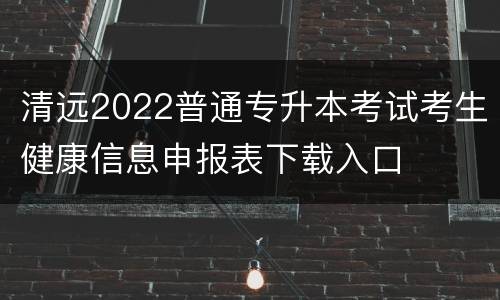 清远2022普通专升本考试考生健康信息申报表下载入口