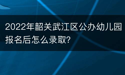 2022年韶关武江区公办幼儿园报名后怎么录取？