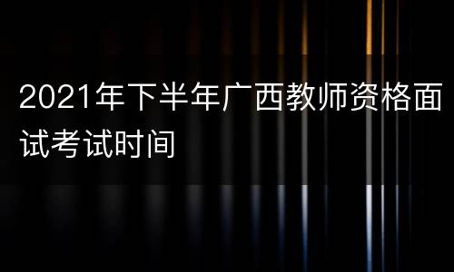 2021年下半年广西教师资格面试考试时间