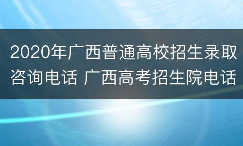 2020年广西普通高校招生录取咨询电话 广西高考招生院电话