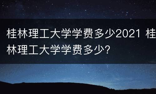 桂林理工大学学费多少2021 桂林理工大学学费多少?