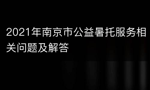 2021年南京市公益暑托服务相关问题及解答