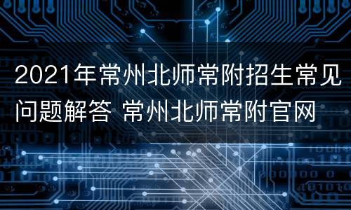 2021年常州北师常附招生常见问题解答 常州北师常附官网