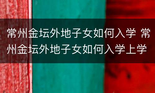 常州金坛外地子女如何入学 常州金坛外地子女如何入学上学