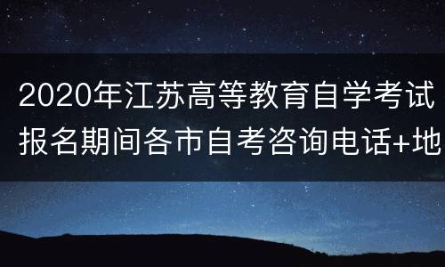 2020年江苏高等教育自学考试报名期间各市自考咨询电话+地址