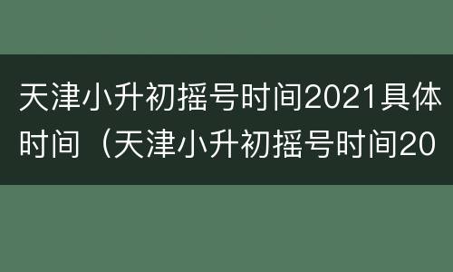 天津小升初摇号时间2021具体时间（天津小升初摇号时间2021具体时间）