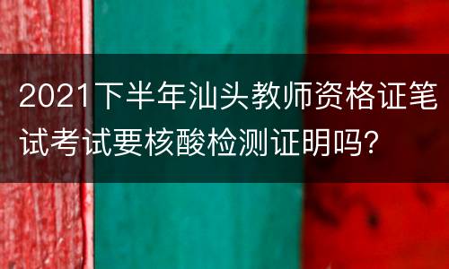 2021下半年汕头教师资格证笔试考试要核酸检测证明吗？