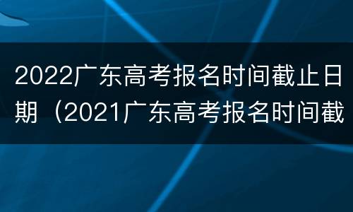 2022广东高考报名时间截止日期（2021广东高考报名时间截止日期）