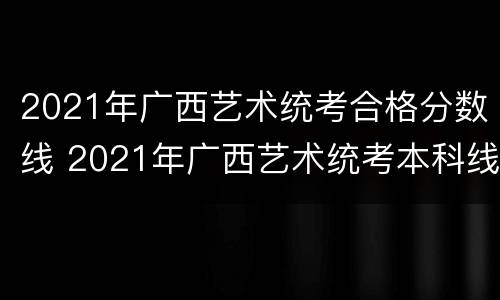 2021年广西艺术统考合格分数线 2021年广西艺术统考本科线