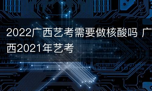 2022广西艺考需要做核酸吗 广西2021年艺考