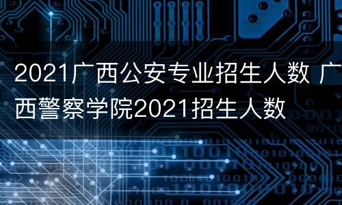 2021广西公安专业招生人数 广西警察学院2021招生人数