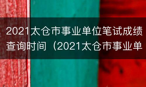 2021太仓市事业单位笔试成绩查询时间（2021太仓市事业单位笔试成绩查询时间是多少）