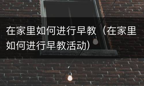 在家里如何进行早教（在家里如何进行早教活动）