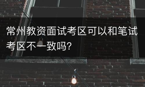 常州教资面试考区可以和笔试考区不一致吗？
