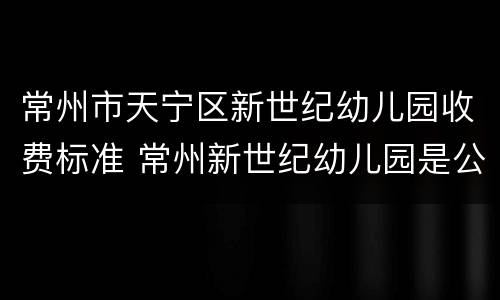常州市天宁区新世纪幼儿园收费标准 常州新世纪幼儿园是公立还是私立