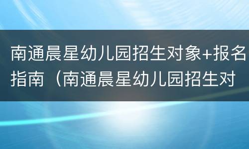 南通晨星幼儿园招生对象+报名指南（南通晨星幼儿园招生对象 报名指南）