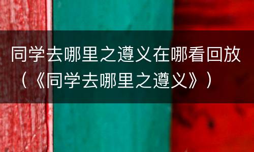 同学去哪里之遵义在哪看回放（《同学去哪里之遵义》）