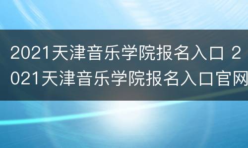 2021天津音乐学院报名入口 2021天津音乐学院报名入口官网
