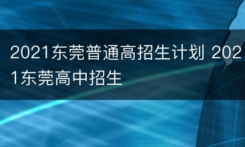 2021东莞普通高招生计划 2021东莞高中招生