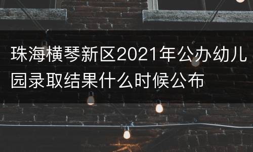 珠海横琴新区2021年公办幼儿园录取结果什么时候公布