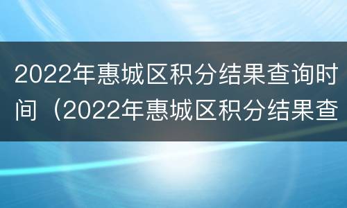 2022年惠城区积分结果查询时间（2022年惠城区积分结果查询时间是多少）