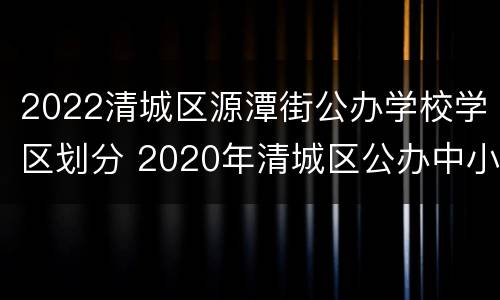 2022清城区源潭街公办学校学区划分 2020年清城区公办中小学学区划分