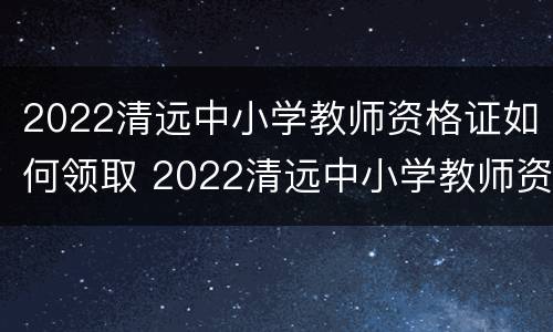 2022清远中小学教师资格证如何领取 2022清远中小学教师资格证如何领取的