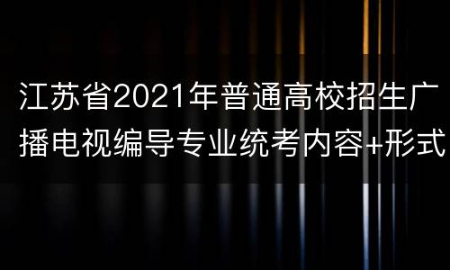 江苏省2021年普通高校招生广播电视编导专业统考内容+形式