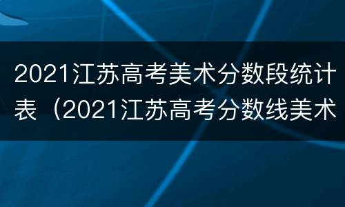 2021江苏高考美术分数段统计表（2021江苏高考分数线美术类）