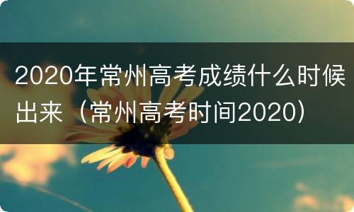 2020年常州高考成绩什么时候出来（常州高考时间2020）